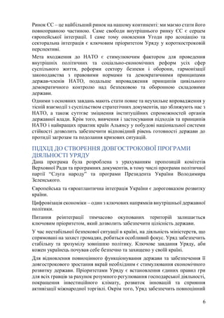 6
Ринок ЄС – це найбільший ринок на нашому континенті: ми маємо стати його
повноправною частиною. Саме свободи внутрішнього ринку ЄС є серцем
європейської інтеграції. І саме тому оновлення Угоди про асоціацію та
секторальна інтеграція є ключовим пріоритетом Уряду у короткостроковій
перспективі.
Мета входження до НАТО є стимулюючим фактором для проведення
внутрішніх політичних та соціально-економічних реформ усіх сфер
суспільного життя, реформи сектору безпеки і оборони, гармонізації
законодавства з правовими нормами та демократичними принципами
держав-членів НАТО, подальше впровадження принципів цивільного
демократичного контролю над безпековою та оборонною складовими
держави.
Одними з основних завдань мають стати повне та неухильне впровадження у
тісній взаємодії з суспільством стратегічних документів, що зближують нас з
НАТО, а також суттєве зміцнення інституційних спроможностей органів
державної влади. Крім того, вивчення і застосування підходів та принципів
НАТО і найкращих практик країн Альянсу у побудові національної системи
стійкості дозволить забезпечити відповідний рівень готовності держави до
протидії загрозам та подолання кризових ситуацій.
ПІДХІД ДО СТВОРЕННЯ ДОВГОСТРОКОВОЇ ПРОГРАМИ
ДІЯЛЬНОСТІ УРЯДУ
Дана програма була розроблена з урахуванням пропозицій комітетів
Верховної Ради та програмних документів, в тому числі програми політичної
партії “Слуга народу” та програми Президента України Володимира
Зеленського.
Європейська та євроатлантична інтеграція України є дороговказом розвитку
країни.
Цифровізація економіки – один з ключових напрямків внутрішньої державної
політики.
Питання реінтеграції тимчасово окупованих територій залишається
ключовим пріоритетом, який дозволить забезпечити цілісність держави.
У час нестабільної безпекової ситуації в країні, на діяльність міністерств, що
спрямовані на захист громадян, робиться особливий фокус. Уряд забезпечить
стабільну та зрозумілу зовнішню політику. Ключове завдання Уряду, аби
кожен українець почував себе безпечно та захищено у своїй країні.
Для відновлення повноцінного функціонування держави та забезпечення її
довгострокового зростання вкрай необхідним є стимулювання економічного
розвитку держави. Пріоритетами Уряду є встановлення єдиних правил гри
для всіх гравців за рахунок розумного регулювання господарської діяльності,
покращення інвестиційного клімату, розвиток інновацій та сприяння
активізації міжнародної торгівлі. Окрім того, Уряд забезпечить повноцінний
 