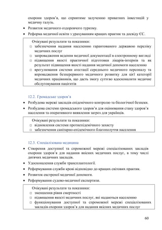60
охорони здоров’я, що сприятиме залученню приватних інвестицій у
медичну галузь.
• Розвиток медичного оздоровчого туризму.
• Реформа медичної освіти з урахуванням кращих практик та досвіду ЄС.
12.2. Громадське здоров’я
• Розбудова мережі закладів епідемічного контролю та біологічної безпеки.
• Розбудова системи громадського здоров’я для оцінювання стану здоров’я
населення та оперативного виявлення загроз для українців.
12.3. Спеціалізована медицина
• Створення доступної та спроможної мережі спеціалізованих закладів
охорони здоров’я для надання якісних медичних послуг, в тому числі
дитячих медичних закладів.
• Удосконалення служби трансплантології.
• Реформування служби крові відповідно до кращих світових практик.
• Розвиток екстреної медичної допомоги.
• Реформування судово-медичної експертизи.
Очікувані результати та показники:
□ забезпечення надання населенню гарантованого державою переліку
медичних послуг
□ запровадження ведення медичної документації в електронному вигляді
□ підвищення якості практичної підготовки лікарів-інтернів та як
результат підвищення якості надання медичної допомоги населенню
□ врегулювання системи атестації середнього медичного персоналу та
впровадження безперервного медичного розвитку для цієї категорії
медичних працівників, що дасть змогу суттєво вдосконалити медичне
обслуговування пацієнтів
Очікувані результати та показники:
□ відновлення системи протиепідемічного захисту
□ забезпечення санітарно-епідемічного благополуччя населення
Очікувані результати та показники:
□ зменшення рівня смертності
□ підвищення якості медичних послуг, які надаються населенню
□ функціонування доступної та спроможної мережі спеціалізованих
закладів охорони здоров’я для надання якісних медичних послуг
 