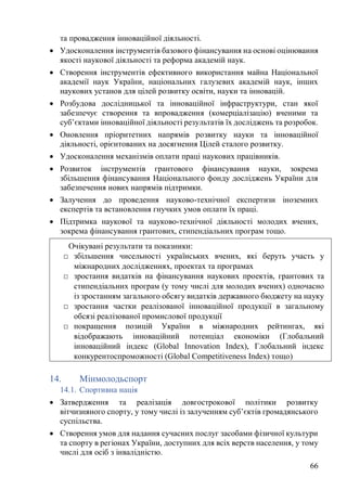 66
та провадження інноваційної діяльності.
• Удосконалення інструментів базового фінансування на основі оцінювання
якості наукової діяльності та реформа академій наук.
• Створення інструментів ефективного використання майна Національної
академії наук України, національних галузевих академій наук, інших
наукових установ для цілей розвитку освіти, науки та інновацій.
• Розбудова дослідницької та інноваційної інфраструктури, стан якої
забезпечує створення та впровадження (комерціалізацію) вченими та
суб’єктами інноваційної діяльності результатів їх досліджень та розробок.
• Оновлення пріоритетних напрямів розвитку науки та інноваційної
діяльності, орієнтованих на досягнення Цілей сталого розвитку.
• Удосконалення механізмів оплати праці наукових працівників.
• Розвиток інструментів грантового фінансування науки, зокрема
збільшення фінансування Національного фонду досліджень України для
забезпечення нових напрямів підтримки.
• Залучення до проведення науково-технічної експертизи іноземних
експертів та встановлення гнучких умов оплати їх праці.
• Підтримка наукової та науково-технічної діяльності молодих вчених,
зокрема фінансування грантових, стипендіальних програм тощо.
14. Мінмолодьспорт
14.1. Спортивна нація
• Затвердження та реалізація довгострокової політики розвитку
вітчизняного спорту, у тому числі із залученням суб’єктів громадянського
суспільства.
• Створення умов для надання сучасних послуг засобами фізичної культури
та спорту в регіонах України, доступних для всіх верств населення, у тому
числі для осіб з інвалідністю.
Очікувані результати та показники:
□ збільшення чисельності українських вчених, які беруть участь у
міжнародних дослідженнях, проектах та програмах
□ зростання видатків на фінансування наукових проектів, грантових та
стипендіальних програм (у тому числі для молодих вчених) одночасно
із зростанням загального обсягу видатків державного бюджету на науку
□ зростання частки реалізованої інноваційної продукції в загальному
обсязі реалізованої промислової продукції
□ покращення позицій України в міжнародних рейтингах, які
відображають інноваційний потенціал економіки (Глобальний
інноваційний індекс (Global Innovation Index), Глобальний індекс
конкурентоспроможності (Global Competitiveness Index) тощо)
 