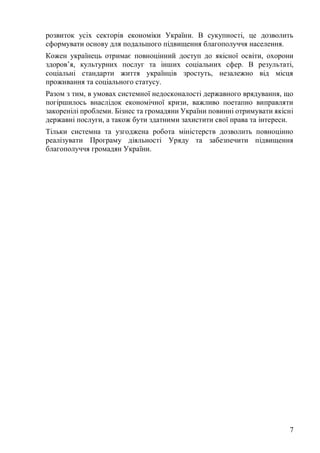 7
розвиток усіх секторів економіки України. В сукупності, це дозволить
сформувати основу для подальшого підвищення благополуччя населення.
Кожен українець отримає повноцінний доступ до якісної освіти, охорони
здоров’я, культурних послуг та інших соціальних сфер. В результаті,
соціальні стандарти життя українців зростуть, незалежно від місця
проживання та соціального статусу.
Разом з тим, в умовах системної недосконалості державного врядування, що
погіршилось внаслідок економічної кризи, важливо поетапно виправляти
закоренілі проблеми. Бізнес та громадяни України повинні отримувати якісні
державні послуги, а також бути здатними захистити свої права та інтереси.
Тільки системна та узгоджена робота міністерств дозволить повноцінно
реалізувати Програму діяльності Уряду та забезпечити підвищення
благополуччя громадян України.
 