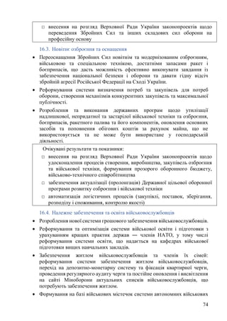 74
16.3. Новітнє озброєння та оснащення
• Переоснащення Збройних Сил новітнім та модернізованим озброєнням,
військовою та спеціальною технікою, достатніми запасами ракет і
боєприпасів, що дасть можливість ефективно виконувати завдання із
забезпечення національної безпеки і оборони та давати гідну відсіч
збройній агресії Російської Федерації на Сході України.
• Реформування системи визначення потреб та закупівель для потреб
оборони, створення механізмів конкурентних закупівель та максимальної
публічності.
• Розроблення та виконання державних програм щодо утилізації
надлишкової, непридатної та застарілої військової техніки та озброєння,
боєприпасів, ракетного палива та його компонентів, оновлення основних
засобів та поповнення обігових коштів за рахунок майна, що не
використовується та не може бути використане у господарській
діяльності.
16.4. Належне забезпечення та освіта військовослужбовців
• Розроблення нової системи грошового забезпечення військовослужбовців.
• Реформування та оптимізація системи військової освіти і підготовки з
урахуванням кращих практик держав ― членів НАТО, у тому числі
реформування системи освіти, що надається на кафедрах військової
підготовки вищих навчальних закладів.
• Забезпечення житлом військовослужбовців та членів їх сімей:
реформування системи забезпечення житлом військовослужбовців,
перехід на депозитно-монетарну систему та фіксація квартирної черги,
проведення регулярного аудиту черги та постійне оновлення і висвітлення
на сайті Міноборони актуальних списків військовослужбовців, що
потребують забезпечення житлом.
• Формування на базі військових містечок системи автономних військових
□ внесення на розгляд Верховної Ради України законопроектів щодо
переведення Збройних Сил та інших складових сил оборони на
професійну основу
Очікувані результати та показники:
□ внесення на розгляд Верховної Ради України законопроектів щодо
удосконалення процесів створення, виробництва, закупівель озброєння
та військової техніки, формування прозорого оборонного бюджету,
військово-технічного співробітництва
□ забезпечення актуалізації (пролонгація) Державної цільової оборонної
програми розвитку озброєння і військової техніки
□ автоматизація логістичних процесів (закупівлі, поставок, зберігання,
розподілу і споживання, контролю якості)
 