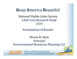 Keep America Beautiful
   National Visible Litter Survey
     Litter Cost Research Study
                2009
      Presentation of Results

          Steven R. Stein
              Principal
Environmental Resources Planning LLC
 
