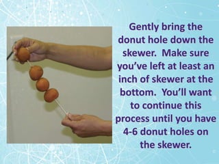 Gently bring the
donut hole down the
  skewer. Make sure
you’ve left at least an
 inch of skewer at the
  bottom. You’ll want
    to continue this
process until you have
   4-6 donut holes on
       the skewer.
 