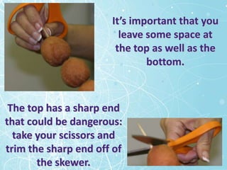 It’s important that you
                        leave some space at
                       the top as well as the
                              bottom.



 The top has a sharp end
that could be dangerous:
  take your scissors and
trim the sharp end off of
       the skewer.
 