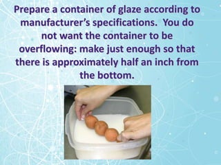 Prepare a container of glaze according to
 manufacturer’s specifications. You do
      not want the container to be
 overflowing: make just enough so that
there is approximately half an inch from
              the bottom.
 