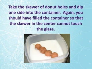 Take the skewer of donut holes and dip
one side into the container. Again, you
should have filled the container so that
 the skewer in the center cannot touch
               the glaze.
 