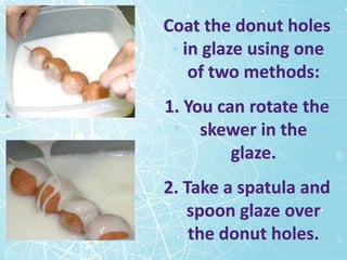 Coat the donut holes
  in glaze using one
   of two methods:
1. You can rotate the
     skewer in the
         glaze.
2. Take a spatula and
   spoon glaze over
    the donut holes.
 