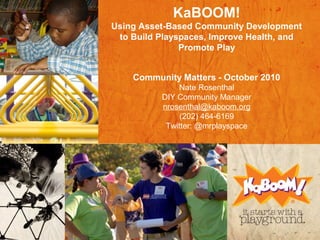 KaBOOM!
Using Asset-Based Community Development
to Build Playspaces, Improve Health, and
Promote Play
Community Matters - October 2010
Nate Rosenthal
DIY Community Manager
nrosenthal@kaboom.org
(202) 464-6169
Twitter: @mrplayspace
 