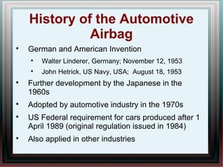 History of the Automotive
Airbag

German and American Invention

Walter Linderer, Germany; November 12, 1953

John Hetrick, US Navy, USA; August 18, 1953

Further development by the Japanese in the
1960s

Adopted by automotive industry in the 1970s

US Federal requirement for cars produced after 1
April 1989 (original regulation issued in 1984)

Also applied in other industries
 