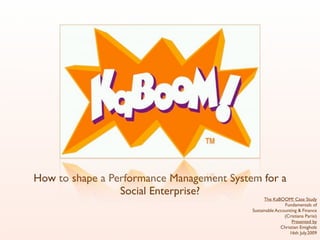 How to shape a Performance Management System for a
                 Social Enterprise?
                                                 The KaBOOM! Case Study
                                                           Fundamentals of
                                           Sustainable Accounting & Finance
                                                           (Cristiana Parisi)
                                                              Presented by
                                                         Christian Emigholz
                                                             16th July.2009
 