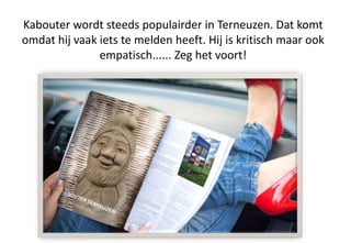 Kabouter wordt steeds populairder in Terneuzen. Dat komt
omdat hij vaak iets te melden heeft. Hij is kritisch maar ook
empatisch...... Zeg het voort!
 