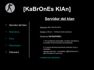 [KaBrOnEs KlAn] Servidor del klan Miembros Foro Descargas Clanwars Servidor del klan - Dirección:  88.21.66.35:27015 - Horario:  5:30 pm – 10:00 pm (entre semana) - Encaso de  “NO RESPONDE”: 1- Por problemas personales, el admin principal no ha podido iniciar el servidor puntualmente. 2- A causa del direccionamiento dinamico, la ip a cambiado.  (agregar este msn -->ericskater_2@hotmail.com<-- para recuperar la nueva ip) -  NORMAS DEL SERVIDOR  