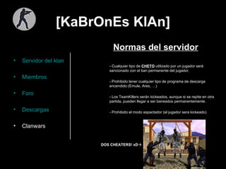[KaBrOnEs KlAn] Servidor del  klan Miembros Foro Descargas Clanwars Normas del servidor - Cualquier tipo de  CHETO  utilizado por un jugador será sancionado con el ban permanente del jugador. - Prohibido tener cualquier tipo de programa de descarga encendido (Emule, Ares, …) - Los TeamKillers serán kickeados, aunque si se repite en otra partida, pueden llegar a ser baneados permanentemente. - Prohibido el modo espactador (el jugador sera kickeado) DOS CHEATERS! xD    