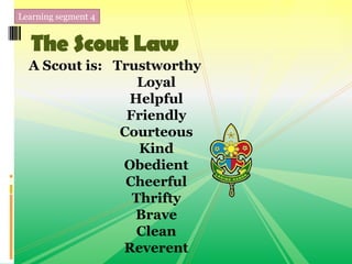 Learning segment 4
The Scout Law
A Scout is: Trustworthy
Loyal
Helpful
Friendly
Courteous
Kind
Obedient
Cheerful
Thrifty
Brave
Clean
Reverent
 