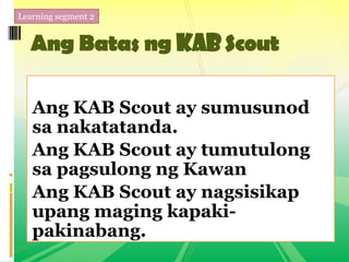 Learning segment 2
Ang Batas ng KABScout
Ang KAB Scout ay sumusunod
sa nakatatanda.
Ang KAB Scout ay tumutulong
sa pagsulong ng Kawan
Ang KAB Scout ay nagsisikap
upang maging kapaki-
pakinabang.
 