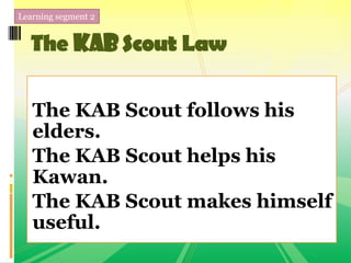 Learning segment 2
The KABScout Law
The KAB Scout follows his
elders.
The KAB Scout helps his
Kawan.
The KAB Scout makes himself
useful.
 