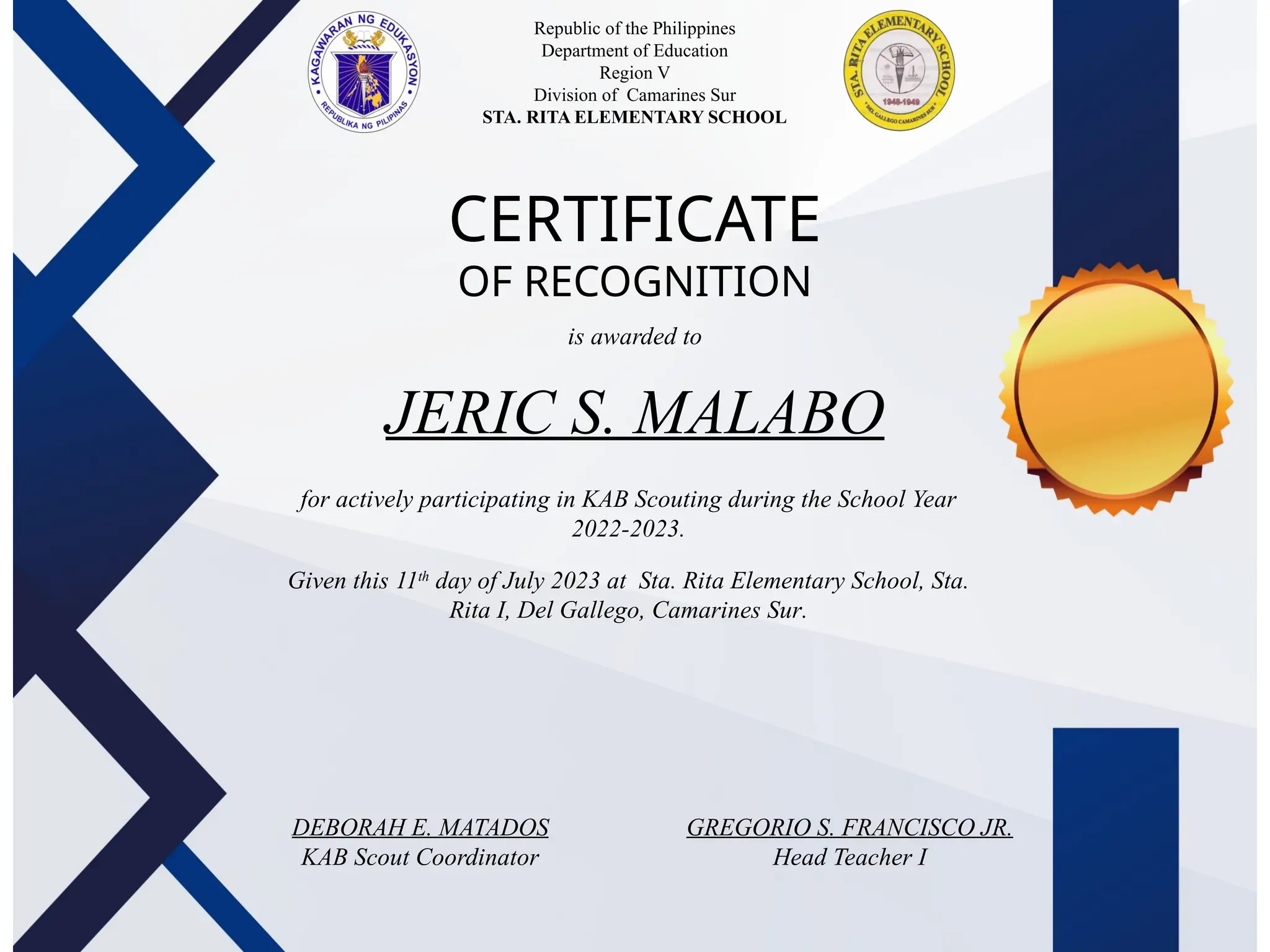 Republic of the Philippines
Department of Education
Region V
Division of Camarines Sur
STA. RITA ELEMENTARY SCHOOL
School
Logo
CERTIFICATE
OF RECOGNITION
is awarded to
for actively participating in KAB Scouting during the School Year
2022-2023.
Given this 11th
day of July 2023 at Sta. Rita Elementary School, Sta.
Rita I, Del Gallego, Camarines Sur.
DEBORAH E. MATADOS
KAB Scout Coordinator
GREGORIO S. FRANCISCO JR.
Head Teacher I
JERIC S. MALABO