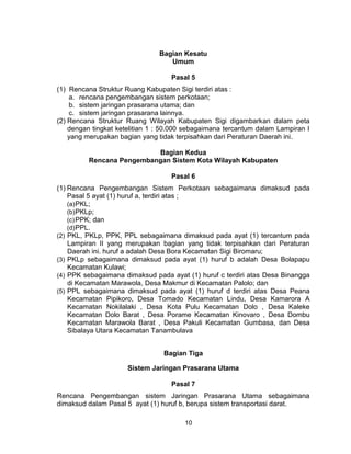 10
Bagian Kesatu
Umum
Pasal 5
(1) Rencana Struktur Ruang Kabupaten Sigi terdiri atas :
a. rencana pengembangan sistem perkotaan;
b. sistem jaringan prasarana utama; dan
c. sistem jaringan prasarana lainnya.
(2) Rencana Struktur Ruang Wilayah Kabupaten Sigi digambarkan dalam peta
dengan tingkat ketelitian 1 : 50.000 sebagaimana tercantum dalam Lampiran I
yang merupakan bagian yang tidak terpisahkan dari Peraturan Daerah ini.
Bagian Kedua
Rencana Pengembangan Sistem Kota Wilayah Kabupaten
Pasal 6
(1) Rencana Pengembangan Sistem Perkotaan sebagaimana dimaksud pada
Pasal 5 ayat (1) huruf a, terdiri atas ;
(a)PKL;
(b)PKLp;
(c)PPK; dan
(d)PPL.
(2) PKL, PKLp, PPK, PPL sebagaimana dimaksud pada ayat (1) tercantum pada
Lampiran II yang merupakan bagian yang tidak terpisahkan dari Peraturan
Daerah ini. huruf a adalah Desa Bora Kecamatan Sigi Biromaru;
(3) PKLp sebagaimana dimaksud pada ayat (1) huruf b adalah Desa Bolapapu
Kecamatan Kulawi;
(4) PPK sebagaimana dimaksud pada ayat (1) huruf c terdiri atas Desa Binangga
di Kecamatan Marawola, Desa Makmur di Kecamatan Palolo; dan
(5) PPL sebagaimana dimaksud pada ayat (1) huruf d terdiri atas Desa Peana
Kecamatan Pipikoro, Desa Tomado Kecamatan Lindu, Desa Kamarora A
Kecamatan Nokilalaki , Desa Kota Pulu Kecamatan Dolo , Desa Kaleke
Kecamatan Dolo Barat , Desa Porame Kecamatan Kinovaro , Desa Dombu
Kecamatan Marawola Barat , Desa Pakuli Kecamatan Gumbasa, dan Desa
Sibalaya Utara Kecamatan Tanambulava
Bagian Tiga
Sistem Jaringan Prasarana Utama
Pasal 7
Rencana Pengembangan sistem Jaringan Prasarana Utama sebagaimana
dimaksud dalam Pasal 5 ayat (1) huruf b, berupa sistem transportasi darat.
 
