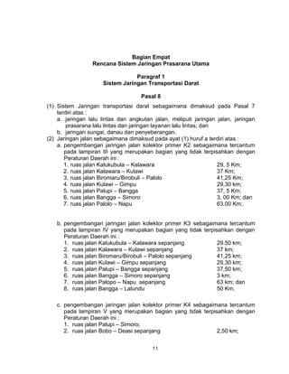 11
Bagian Empat
Rencana Sistem Jaringan Prasarana Utama
Paragraf 1
Sistem Jaringan Transportasi Darat
Pasal 8
(1) Sistem Jaringan transportasi darat sebagaimana dimaksud pada Pasal 7
terdiri atas :
a. jaringan lalu lintas dan angkutan jalan, meliputi jaringan jalan, jaringan
prasarana lalu lintas dan jaringan layanan lalu lintas; dan
b. jaringan sungai, danau dan penyeberangan.
(2) Jaringan jalan sebagaimana dimaksud pada ayat (1) huruf a terdiri atas :
a. pengembangan jaringan jalan kolektor primer K2 sebagaimana tercantum
pada lampiran III yang merupakan bagian yang tidak terpisahkan dengan
Peraturan Daerah ini :
1. ruas jalan Kalukubula – Kalawara 29, 5 Km;
2. ruas jalan Kalawara – Kulawi 37 Km;
3. ruas jalan Biromaru/Birobuli – Palolo 41,25 Km;
4. ruas jalan Kulawi – Gimpu 29,30 km;
5. ruas jalan Palupi – Bangga 37, 5 Km;
6. ruas jalan Bangga – Simoro 3, 00 Km; dan
7. ruas jalan Palolo – Napu 63,00 Km;
b. pengembangan jaringan jalan kolektor primer K3 sebagaimana tercantum
pada lampiran IV yang merupakan bagian yang tidak terpisahkan dengan
Peraturan Daerah ini :
1. ruas jalan Kalukubula – Kalawara sepanjang 29.50 km;
2. ruas jalan Kalawara – Kulawi sepanjang 37 km;
3. ruas jalan Biromaru/Birobuli – Palolo sepanjang 41,25 km;
4. ruas jalan Kulawi – Gimpu sepanjang 29,30 km;
5. ruas jalan Palupi – Bangga sepanjang 37,50 km;
6. ruas jalan Bangga – Simoro sepanjang 3 km;
7. ruas jalan Palopo – Napu sepanjang 63 km; dan
8. ruas jalan Bangga – Lalundu 50 Km.
c. pengembangan jaringan jalan kolektor primer K4 sebagaimana tercantum
pada lampiran V yang merupakan bagian yang tidak terpisahkan dengan
Peraturan Daerah ini :
1. ruas jalan Palupi – Simoro;
2. ruas jalan Bobo – Deasi sepanjang 2,50 km;
 