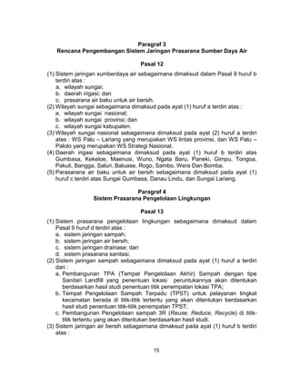 15
Paragraf 3
Rencana Pengembangan Sistem Jaringan Prasarana Sumber Daya Air
Pasal 12
(1) Sistem jaringan sumberdaya air sebagaimana dimaksud dalam Pasal 9 huruf b
terdiri atas :
a. wilayah sungai;
b. daerah irigasi; dan
c. prasarana air baku untuk air bersih.
(2) Wilayah sungai sebagaimana dimaksud pada ayat (1) huruf a terdiri atas :
a. wilayah sungai nasional;
b. wilayah sungai provinsi; dan
c. wilayah sungai kabupaten.
(3) Wilayah sungai nasional sebagaimana dimaksud pada ayat (2) huruf a terdiri
atas : WS Palu – Lariang yang merupakan WS lintas provinsi, dan WS Palu –
Palolo yang merupakan WS Strategi Nasional.
(4) Daerah irigasi sebagaimana dimaksud pada ayat (1) huruf b terdiri atas
Gumbasa, Kekeloe, Maenusi, Wuno, Ngata Baru, Paneki, Gimpu, Tongoa,
Pakuli, Bangga, Saluri, Baluase, Rogo, Sambo, Wera Dan Bomba.
(5) Parasarana air baku untuk air bersih sebagaimana dimaksud pada ayat (1)
huruf c terdiri atas Sungai Gumbasa, Danau Lindu, dan Sungai Lariang.
Paragraf 4
Sistem Prasarana Pengelolaan Lingkungan
Pasal 13
(1) Sistem prasarana pengelolaan lingkungan sebagaimana dimaksud dalam
Pasal 9 huruf d terdiri atas :
a. sistem jaringan sampah;
b. sistem jaringan air bersih;
c. sistem jaringan drainase; dan
d. sistem prasarana sanitasi.
(2) Sistem jaringan sampah sebagaimana dimaksud pada ayat (1) huruf a terdiri
dari :
a. Pembangunan TPA (Tempat Pengelolaan Akhir) Sampah dengan tipe
Sanitari Landfill yang penentuan lokasi peruntukannya akan ditentukan
berdasarkan hasil studi penentuan titik penempatan lokasi TPA;
b. Tempat Pengelolaan Sampah Terpadu (TPST) untuk pelayanan tingkat
kecamatan berada di titik-titik tertentu yang akan ditentukan berdasarkan
hasil studi penentuan titik-titik penempatan TPST;
c. Pembangunan Pengelolaan sampah 3R (Reuse, Reduce, Recycle) di titik-
titik tertentu yang akan ditentukan berdasarkan hasil studi.
(3) Sistem jaringan air bersih sebagaimana dimaksud pada ayat (1) huruf b terdiri
atas :
 