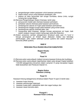 16
a. pengembangan sistem perpipaan untuk kawasan perkotaan;
b. sistem hidran umum untuk kawasan perdesaan; dan
c. potensi air baku bersumber dari sungai Gumbasa, danau Lindu, sungai
Lariang dan sungai Mewe.
(4) Rencana Pengembangan Sistem Drainase, terdiri atas :
a. penyusunan master plan drainase kawasan perkotaan;
b. perbaikan saluran drainase pada kawasan permukiman;
c. pembangunan saluran air hujan pada kawasan permukiman;
d. pembangunan tanggul sungai pada kawasan yang rentan banjir;
e. pembangunan saluran drainase jalan; dan
f. mengurangi debit limpasan, dengan konsep pemanenan air hujan, baik
sistem resapan maupun sistem tampungan serta Bio Retention.
(5) Sistem prasarana sanitasi sebagaimana dimaksud pada ayat (1) huruf d
berupa penanganan air limbah dapat dilakukan melalui dua teknologi
pembuangan, yaitu sistem setempat (onsite system) dan sistem terpusat /
komunal (offsite system).
BAB IV
RENCANA POLA RUANG WILAYAH KABUPATEN
Bagian Kesatu
Umum
Pasal 14
(1) Rencana pola ruang wilayah meliputi rencana kawasan lindung dan budidaya.
(2) Rencana pola ruang wilayah digambarkan dalam peta dengan tingkat ketelitian
1:50.000 sebagaimana tercantum dalam Lampiran VI yang merupakan bagian
tidak terpisahkan dari Peraturan Daerah ini.
Bagian Kedua
Kawasan Lindung
Pasal 15
Kawasan lindung sebagaimana dimaksud dalam Pasal 14 ayat (1) terdiri atas :
a. kawasan hutan lindung;
b. kawasan perlindungan setempat;
c. kawasan suaka alam, pelestarian alam dan cagar budaya; dan
d. kawasan rawan bencana alam.
Paragraf 1
Kawasan Hutan Lindung
 