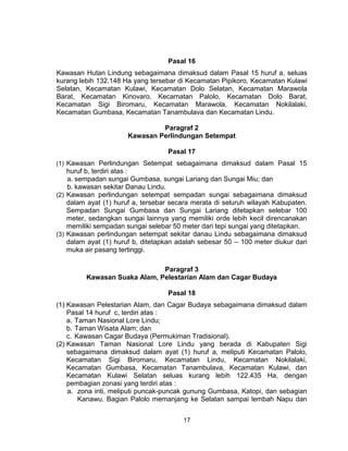 17
Pasal 16
Kawasan Hutan Lindung sebagaimana dimaksud dalam Pasal 15 huruf a, seluas
kurang lebih 132.148 Ha yang tersebar di Kecamatan Pipikoro, Kecamatan Kulawi
Selatan, Kecamatan Kulawi, Kecamatan Dolo Selatan, Kecamatan Marawola
Barat, Kecamatan Kinovaro, Kecamatan Palolo, Kecamatan Dolo Barat,
Kecamatan Sigi Biromaru, Kecamatan Marawola, Kecamatan Nokilalaki,
Kecamatan Gumbasa, Kecamatan Tanambulava dan Kecamatan Lindu.
Paragraf 2
Kawasan Perlindungan Setempat
Pasal 17
(1) Kawasan Perlindungan Setempat sebagaimana dimaksud dalam Pasal 15
huruf b, terdiri atas :
a. sempadan sungai Gumbasa, sungai Lariang dan Sungai Miu; dan
b. kawasan sekitar Danau Lindu.
(2) Kawasan perlindungan setempat sempadan sungai sebagaimana dimaksud
dalam ayat (1) huruf a, tersebar secara merata di seluruh wilayah Kabupaten.
Sempadan Sungai Gumbasa dan Sungai Lariang ditetapkan selebar 100
meter, sedangkan sungai lainnya yang memiliki orde lebih kecil direncanakan
memiliki sempadan sungai selebar 50 meter dari tepi sungai yang ditetapkan.
(3) Kawasan perlindungan setempat sekitar danau Lindu sebagaimana dimaksud
dalam ayat (1) huruf b, ditetapkan adalah sebesar 50 – 100 meter diukur dari
muka air pasang tertinggi.
Paragraf 3
Kawasan Suaka Alam, Pelestarian Alam dan Cagar Budaya
Pasal 18
(1) Kawasan Pelestarian Alam, dan Cagar Budaya sebagaimana dimaksud dalam
Pasal 14 huruf c, terdiri atas :
a. Taman Nasional Lore Lindu;
b. Taman Wisata Alam; dan
c. Kawasan Cagar Budaya (Permukiman Tradisional).
(2) Kawasan Taman Nasional Lore Lindu yang berada di Kabupaten Sigi
sebagaimana dimaksud dalam ayat (1) huruf a, meliputi Kecamatan Palolo,
Kecamatan Sigi Biromaru, Kecamatan Lindu, Kecamatan Nokilalaki,
Kecamatan Gumbasa, Kecamatan Tanambulava, Kecamatan Kulawi, dan
Kecamatan Kulawi Selatan seluas kurang lebih 122.435 Ha, dengan
pembagian zonasi yang terdiri atas :
a. zona inti, meliputi puncak-puncak gunung Gumbasa, Katopi, dan sebagian
Kanawu. Bagian Palolo memanjang ke Selatan sampai lembah Napu dan
 