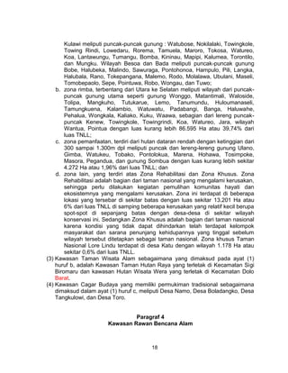 18
Kulawi meliputi puncak-puncak gunung : Watubose, Nokilalaki, Towingkole,
Towing Rindi, Lowedaru, Rorema, Tamuela, Maroro, Tokosa, Watureo,
Koa, Lantawungu, Tumangu, Bomba, Kininau, Mapipi, Kalumea, Torontilo,
dan Mungku. Wilayah Besoa dan Bada meliputi puncak-puncak gunung
Bobe, Halubeka, Malindo, Sawuraga, Pontohonoa, Hampulo, Pili, Langka,
Halubala, Rano, Tokepangana, Malemo, Rodo, Molalawa, Ubulani, Maseli,
Tomobepaolo, Sepe, Pointuwa, Robo, Wongau, dan Tuwo;
b. zona rimba, terbentang dari Utara ke Selatan meliputi wilayah dari puncak-
puncak gunung utama seperti gunung Wonggo, Matantimali, Waloside,
Tolipa, Mangkuho, Tutukarue, Lemo, Tanumundu, Huloumanaseli,
Tamungkuena, Kalambio, Watuwatu, Padabangi, Banga, Haluwahe,
Pehalua, Wongkala, Kaliako, Kuku, Waawa, sebagian dari lereng puncak-
puncak Kenew, Towingkole, Towingrindi, Koa, Watureo, Jara, wilayah
Wantua, Pointua dengan luas kurang lebih 86.595 Ha atau 39,74% dari
luas TNLL;
c. zona pemanfaatan, terdiri dari hutan dataran rendah dengan ketinggian dari
300 sampai 1.300m dpl meliputi puncak dan lereng-lereng gunung Ulano,
Gimba, Watukeu, Tobako, Pontolokua, Marena, Hohawa, Tosimpoke,
Masora, Pegandua, dan gunung Sombua dengan luas kurang lebih sekitar
4.272 Ha atau 1,96% dari luas TNLL; dan
d. zona lain, yang terdiri atas Zona Rehabilitasi dan Zona Khusus. Zona
Rehabilitasi adalah bagian dari taman nasional yang mengalami kerusakan,
sehingga perlu dilakukan kegiatan pemulihan komunitas hayati dan
ekosistemnya yang mengalami kerusakan. Zona ini terdapat di beberapa
lokasi yang tersebar di sekitar batas dengan luas sekitar 13.201 Ha atau
6% dari luas TNLL di samping beberapa kerusakan yang relatif kecil berupa
spot-spot di sepanjang batas dengan desa-desa di sekitar wilayah
konservasi ini. Sedangkan Zona Khusus adalah bagian dari taman nasional
karena kondisi yang tidak dapat dihindarkan telah terdapat kelompok
masyarakat dan sarana penunjang kehidupannya yang tinggal sebelum
wilayah tersebut ditetapkan sebagai taman nasional. Zona khusus Taman
Nasional Lore Lindu terdapat di desa Katu dengan wilayah 1.178 Ha atau
sekitar 0,6% dari luas TNLL.
(3) Kawasan Taman Wisata Alam sebagaimana yang dimaksud pada ayat (1)
huruf b, adalah Kawasan Taman Hutan Raya yang terletak di Kecamatan Sigi
Biromaru dan kawasan Hutan Wisata Wera yang terletak di Kecamatan Dolo
Barat.
(4) Kawasan Cagar Budaya yang memiliki permukiman tradisional sebagaimana
dimaksud dalam ayat (1) huruf c, meliputi Desa Namo, Desa Boladangko, Desa
Tangkulowi, dan Desa Toro.
Paragraf 4
Kawasan Rawan Bencana Alam
 