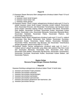 19
Pasal 19
(1) Kawasan Rawan Bencana Alam sebagaimana dimaksud dalam Pasal 15 huruf
d, terdiri atas :
a. kawasan rawan tanah longsor;
b. kawasan rawan banjir; dan
c. kawasan rawan gempa.
(2) Kawasan Rawan Tanah Longsor sebagaimana dimaksud pada ayat (1) huruf a
adalah kawasan rawan tanah longsor intensitas rendah meliputi; Kecamatan
Dolo, Kecamatan Kinovaro, dan Kecamatan Tanambulava, dan kawasan rawan
tanah longsor intensitas sedang meliputi; kecamatan Dolo Barat, Kecamatan
Dolo Selatan, Kecamatan Gumbasa, Kecamatan Kulawi, Kecamatan Kulawi
Selatan, Kecamatan Lindu, Kecamatan Marawola, Kecamatan Marawola Barat,
Kecamatan Nokilalaki, Kecamatan Palolo, Kecamatan Pipikoro, dan
Kecamatan Sigi Biromaru.
(3) Kawasan Rawan Banjir sebagaimana dimaksud pada ayat (1) huruf b, meliputi
Kecamatan Dolo Barat, Kecamatan Dolo Selatan, Kecamatan Gumbasa,
Kecamatan Kulawi, Kecamatan Kulawi Selatan, Kecamatan Nokilalaki,
Kecamatan Palolo, Kecamatan Sigi Biromaru dan Kecamatan Tanambulava
dengan genangan seluas kurang lebih 21.719 Ha.
(4) Kawasan Rawan Gempa sebagaimana dimaksud pada ayat (1) huruf c,
meliputi seluruh wilayah kecamatan yang dilalui oleh patahan Palu Koro mulai
dari kecamatan Marawola, Kecamatan Dolo, Kecamatan Dolo Barat,
Kecamatan Dolo Selatan, Kecamatan Sigi Biromaru, Kecamatan Tanambulava,
Kecamatan Gumbasa, Kecamatan Kulawi, Kecamatan Kulawi Selatan, dan
Kecamatan Pipikoro.
Bagian Ketiga
Rencana Pengembangan Kawasan Budidaya
Pasal 20
Kawasan Budidaya sebagaimana dimaksud dalam Pasal 14 terdiri atas :
a. kawasan peruntukkan hutan produksi;
b. kawasan peruntukkan pertanian;
c. kawasan peruntukkan pertambangan;
d. kawasan peruntukkan pariwisata;
e. kawasan peruntukkan permukiman;
f. kawasan peruntukan pertahanan dan keamanan, dan
g. kawasan peruntukan lainnya.
 