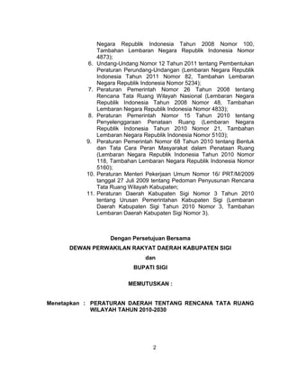 2
Negara Republik Indonesia Tahun 2008 Nomor 100,
Tambahan Lembaran Negara Republik Indonesia Nomor
4873);
6. Undang-Undang Nomor 12 Tahun 2011 tentang Pembentukan
Peraturan Perundang-Undangan (Lembaran Negara Republik
Indonesia Tahun 2011 Nomor 82, Tambahan Lembaran
Negara Republik Indonesia Nomor 5234);
7. Peraturan Pemerintah Nomor 26 Tahun 2008 tentang
Rencana Tata Ruang Wilayah Nasional (Lembaran Negara
Republik Indonesia Tahun 2008 Nomor 48, Tambahan
Lembaran Negara Republik Indonesia Nomor 4833);
8. Peraturan Pemerintah Nomor 15 Tahun 2010 tentang
Penyelenggaraan Penataan Ruang (Lembaran Negara
Republik Indonesia Tahun 2010 Nomor 21, Tambahan
Lembaran Negara Republik Indonesia Nomor 5103);
9. Peraturan Pemerintah Nomor 68 Tahun 2010 tentang Bentuk
dan Tata Cara Peran Masyarakat dalam Penataan Ruang
(Lembaran Negara Republik Indonesia Tahun 2010 Nomor
118, Tambahan Lembaran Negara Republik Indonesia Nomor
5160);
10. Peraturan Menteri Pekerjaan Umum Nomor 16/ PRT/M/2009
tanggal 27 Juli 2009 tentang Pedoman Penyusunan Rencana
Tata Ruang Wilayah Kabupaten;
11. Peraturan Daerah Kabupaten Sigi Nomor 3 Tahun 2010
tentang Urusan Pemerintahan Kabupaten Sigi (Lembaran
Daerah Kabupaten Sigi Tahun 2010 Nomor 3, Tambahan
Lembaran Daerah Kabupaten Sigi Nomor 3).
Dengan Persetujuan Bersama
DEWAN PERWAKILAN RAKYAT DAERAH KABUPATEN SIGI
dan
BUPATI SIGI
MEMUTUSKAN :
Menetapkan : PERATURAN DAERAH TENTANG RENCANA TATA RUANG
WILAYAH TAHUN 2010-2030
 