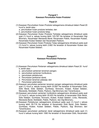 20
Paragraf 1
Kawasan Peruntukan Hutan Produksi
Pasal 21
(1) Kawasan Peruntukkan Hutan Produksi sebagaimana dimaksud dalam Pasal 20
huruf a, terdiri atas :
a. peruntukkan hutan produksi terbatas; dan
b. peruntukkan hutan produksi tetap.
(2) Kawasan Peruntukan Hutan Produksi Terbatas sebagaimana dimaksud pada
ayat (1) huruf a, seluas kurang lebih 123.787 Ha tersebar di Kecamatan Sigi
Biromaru, Kecamatan Marawola Barat, Kecamatan Palolo, Kecamatan Kulawi,
Kecamatan Kulawi Selatan dan Kecamatan Pipikoro.
(3) Kawasan Peruntukan Hutan Produksi Tetap sebagaimana dimaksud pada ayat
(1) huruf b, seluas kurang lebih 2.662 Ha tersebar di Kecamatan Kulawi dan
Kecamatan Kulawi Selatan.
Paragraf 2
Kawasan Peruntukan Pertanian
Pasal 22
(1) Kawasan Peruntukan Pertanian sebagaimana dimaksud dalam Pasal 20 huruf
b, terdiri atas :
a. peruntukkan pertanian tanaman pangan;
b. peruntukkan pertanian hortikultura;
c. peruntukan perkebunan;
d. Peruntukan perikanan darat;
e. Peruntukan tanaman palawija; dan
f. Peruntukan peternakan.
(2) Kawasan peruntukan pertanian tanaman pangan sebagaimana dimaksud pada
ayat (1) huruf a, seluas kurang lebih 23.697 Ha tersebar di Kecamatan Dolo,
Dolo Barat, Dolo Selatan, Gumbasa, Kinovaro, Kulawi, Kulawi Selatan,
Marawola, Nokilalaki, Palolo, Pipikoro, Sigi Biromaru dan Tanambulava.
(3) Kawasan peruntukan pertanian hortikultura sebagaimana dimaksud pada ayat
(1) huruf b, seluas kurang lebih 20.453 Ha tersebar di kecamatan Dolo Barat,
Dolo Selatan, Gumbasa, Kinovaro, Kulawi, Kulawi Selatan, Lindu, Marawola,
Marawola Barat, Nokilalaki, Palolo, Pipikoro, dan Sigi Biromaru.
(4) Kawasan Perkebunan sebagaimana dimaksud pada ayat (1) huruf c seluas
kurang lebih 55.719 Ha tersebar di Kecamatan Dolo Barat, Dolo Selatan,
Gumbasa, Kulawi, Kulawi Selatan, Palolo, Pipikoro, Sigi Biromaru dan
Tanambulava.
(5) Kawasan peruntukan perikanan darat sebagaimana dimaksud pada ayat (1)
huruf d seluas kurang lebih 1080 Ha tersebar di Kecamatan Dolo, Kecamatan
 