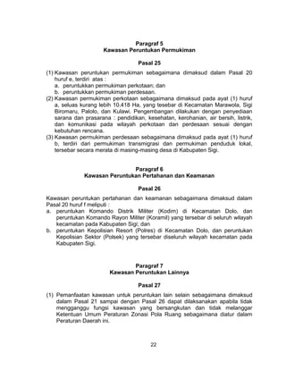 22
Paragraf 5
Kawasan Peruntukan Permukiman
Pasal 25
(1) Kawasan peruntukan permukiman sebagaimana dimaksud dalam Pasal 20
huruf e, terdiri atas :
a. peruntukkan permukiman perkotaan; dan
b. peruntukkan permukiman perdesaan.
(2) Kawasan permukiman perkotaan sebagaimana dimaksud pada ayat (1) huruf
a, seluas kurang lebih 10.418 Ha, yang tesebar di Kecamatan Marawola, Sigi
Biromaru, Palolo, dan Kulawi. Pengembangan dilakukan dengan penyediaan
sarana dan prasarana : pendidikan, kesehatan, kerohanian, air bersih, listrik,
dan komunikasi pada wilayah perkotaan dan perdesaan sesuai dengan
kebutuhan rencana.
(3) Kawasan permukiman perdesaan sebagaimana dimaksud pada ayat (1) huruf
b, terdiri dari permukiman transmigrasi dan permukiman penduduk lokal,
tersebar secara merata di masing-masing desa di Kabupaten Sigi.
Paragraf 6
Kawasan Peruntukan Pertahanan dan Keamanan
Pasal 26
Kawasan peruntukan pertahanan dan keamanan sebagaimana dimaksud dalam
Pasal 20 huruf f meliputi :
a. peruntukan Komando Distrik Militer (Kodim) di Kecamatan Dolo, dan
peruntukan Komando Rayon Militer (Koramil) yang tersebar di seluruh wilayah
kecamatan pada Kabupaten Sigi; dan
b. peruntukan Kepolisian Resort (Polres) di Kecamatan Dolo, dan peruntukan
Kepolisian Sektor (Polsek) yang tersebar diseluruh wilayah kecamatan pada
Kabupaten Sigi.
Paragraf 7
Kawasan Peruntukan Lainnya
Pasal 27
(1) Pemanfaatan kawasan untuk peruntukan lain selain sebagaimana dimaksud
dalam Pasal 21 sampai dengan Pasal 26 dapat dilaksanakan apabila tidak
mengganggu fungsi kawasan yang bersangkutan dan tidak melanggar
Ketentuan Umum Peraturan Zonasi Pola Ruang sebagaimana diatur dalam
Peraturan Daerah ini.
 