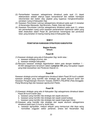23
(2) Pemanfaatan kawasan sebagaimana dimaksud pada ayat (1) dapat
dilaksanakan setelah adanya kajian komprehensif dan setelah mendapat
rekomendasi dari badan atau pejabat yang tugasnya mengkoordinasikan
penataan ruang di Kabupaten Sigi.
(3) Kawasan Peruntukan Lainnya sebagaimana dimaksud pada ayat (1) tersebar
di Kecamatan Marawola, Sigi Biromaru, Palolo, Dolo dan Kulawi.
(4) Kawasan Peruntukan Lainnya sebagaimana dimaksud pada ayat (1), antara
lain pemanfaatan ruang untuk kawasan pertanahanan keamanan selain yang
telah disebutkan dalam Pasal 26, permukiman transmigrasi dan penduduk
lokal, yang tersebar di masing-masing desa di Kabupaten Sigi.
BAB V
PENETAPAN KAWASAN STRATEGIS KABUPATEN
Bagian Kesatu
Umum
Pasal 28
(1) Kawasan strategis yang ada di Kabupaten Sigi, terdiri atas :
a. kawasan strategis provinsi; dan
b. kawasan strategis kabupaten.
(2) Rencana kawasan strategis digambarkan dalam peta dengan ketelitian 1 :
50.000 sebagaimana tercantum dalam Lampiran VIII yang merupakan bagian
yang tidak terpisahkan dari Peraturan Daerah ini.
Pasal 29
Kawasan strategis provinsi sebagaimana dimaksud dalam Pasal 28 huruf a adalah
kawasan strategis yang memiliki nilai strategis dari aspek ekonomi terdiri dari
Kawasan Pengembangan Ekonomi Terpadu (KAPET) PALAPAS (Palu-Donggala-
Parigi Moutong-Sigi) dan kawasan agrotourism Palolo.
Pasal 30
(1) Kawasan strategis yang ada di Kabupaten Sigi sebagaimana dimaksud dalam
Pasal 28 huruf b terdiri atas :
a. kawasan yang memiliki nilai strategis dari aspek ekonomi;
b. kawasan yang memiliki nilai strategis dari aspek sosial budaya;
c. kawasan yang memiliki nilai strategis dari aspek lingkungan hidup.
(2) Kawasan yang memiliki nilai strategis dari aspek ekonomi sebagaimana
dimaksud pada ayat (1) huruf a, terdiri atas :
a. kawasan agropolitan, meliputi wilayah yang mempunyai nilai daya saing
komoditas unggulan sektor pertanian, antara lain Kecamatan Sigi
 