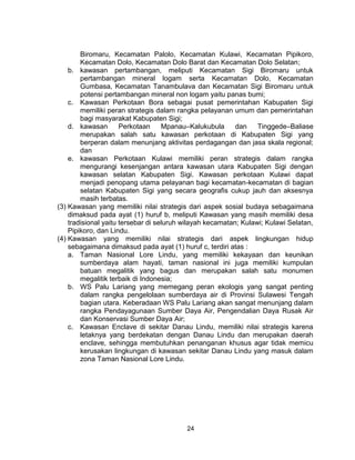 24
Biromaru, Kecamatan Palolo, Kecamatan Kulawi, Kecamatan Pipikoro,
Kecamatan Dolo, Kecamatan Dolo Barat dan Kecamatan Dolo Selatan;
b. kawasan pertambangan, meliputi Kecamatan Sigi Biromaru untuk
pertambangan mineral logam serta Kecamatan Dolo, Kecamatan
Gumbasa, Kecamatan Tanambulava dan Kecamatan Sigi Biromaru untuk
potensi pertambangan mineral non logam yaitu panas bumi;
c. Kawasan Perkotaan Bora sebagai pusat pemerintahan Kabupaten Sigi
memiliki peran strategis dalam rangka pelayanan umum dan pemerintahan
bagi masyarakat Kabupaten Sigi;
d. kawasan Perkotaan Mpanau–Kalukubula dan Tinggede–Baliase
merupakan salah satu kawasan perkotaan di Kabupaten Sigi yang
berperan dalam menunjang aktivitas perdagangan dan jasa skala regional;
dan
e. kawasan Perkotaan Kulawi memiliki peran strategis dalam rangka
mengurangi kesenjangan antara kawasan utara Kabupaten Sigi dengan
kawasan selatan Kabupaten Sigi. Kawasan perkotaan Kulawi dapat
menjadi penopang utama pelayanan bagi kecamatan-kecamatan di bagian
selatan Kabupaten Sigi yang secara geografis cukup jauh dan aksesnya
masih terbatas.
(3) Kawasan yang memiliki nilai strategis dari aspek sosial budaya sebagaimana
dimaksud pada ayat (1) huruf b, meliputi Kawasan yang masih memiliki desa
tradisional yaitu tersebar di seluruh wilayah kecamatan; Kulawi; Kulawi Selatan,
Pipikoro, dan Lindu.
(4) Kawasan yang memiliki nilai strategis dari aspek lingkungan hidup
sebagaimana dimaksud pada ayat (1) huruf c, terdiri atas :
a. Taman Nasional Lore Lindu, yang memiliki kekayaan dan keunikan
sumberdaya alam hayati, taman nasional ini juga memiliki kumpulan
batuan megalitik yang bagus dan merupakan salah satu monumen
megalitik terbaik di Indonesia;
b. WS Palu Lariang yang memegang peran ekologis yang sangat penting
dalam rangka pengelolaan sumberdaya air di Provinsi Sulawesi Tengah
bagian utara. Keberadaan WS Palu Lariang akan sangat menunjang dalam
rangka Pendayagunaan Sumber Daya Air, Pengendalian Daya Rusak Air
dan Konservasi Sumber Daya Air;
c. Kawasan Enclave di sekitar Danau Lindu, memiliki nilai strategis karena
letaknya yang berdekatan dengan Danau Lindu dan merupakan daerah
enclave, sehingga membutuhkan penanganan khusus agar tidak memicu
kerusakan lingkungan di kawasan sekitar Danau Lindu yang masuk dalam
zona Taman Nasional Lore Lindu.
 