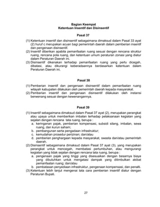 27
Bagian Keempat
Ketentuan Insentif dan Disinsentif
Pasal 37
(1) Ketentuan insentif dan disinsentif sebagaimana dimaksud dalam Pasal 33 ayat
(2) huruf c merupakan acuan bagi pemerintah daerah dalam pemberian insentif
dan pengenaan disinsentif.
(2) Insentif diberikan apabila pemanfaatan ruang sesuai dengan rencana struktur
ruang, rencana pola ruang, dan ketentuan umum peraturan zonasi yang diatur
dalam Peraturan Daerah ini.
(3) Disinsentif dikenakan terhadap pemanfaatan ruang yang perlu dicegah,
dibatasi, atau dikurangi keberadaannya berdasarkan ketentuan dalam
Peraturan Daerah ini.
Pasal 38
(1) Pemberian insentif dan pengenaan disinsentif dalam pemanfaatan ruang
wilayah kabupaten dilakukan oleh pemerintah daerah kepada masyarakat.
(2) Pemberian insentif dan pengenaan disinsentif dilakukan oleh instansi
berwenang sesuai dengan kewenangannya.
Pasal 39
(1) Insentif sebagaimana dimaksud dalam Pasal 37 ayat (2), merupakan perangkat
atau upaya untuk memberikan imbalan terhadap pelaksanaan kegiatan yang
sejalan dengan rencana tata ruang, berupa :
a. keringanan pajak, pemberian kompensasi, subsidi silang, imbalan, sewa
ruang, dan kurun saham;
b. pembangunan serta pengadaan infrastruktur;
c. kemudahan prosedur perizinan; dan/atau
d. pemberian penghargaan kepada masyarakat, swasta dan/atau pemerintah
daerah.
(2) Disinsentif sebagaimana dimaksud dalam Pasal 37 ayat (3), yang merupakan
perangkat untuk mencegah, membatasi pertumbuhan, atau mengurangi
kegiatan yang tidak sejalan dengan rencana tata ruang, berupa :
a. pengenaan pajak yang tinggi yang disesuaikan dengan besarnya biaya
yang dibutuhkan untuk mengatasi dampak yang ditimbulkan akibat
pemanfaatan ruang; dan/atau
b. pembatasan penyediaan infrastruktur, pengenaan kompensasi, dan penalti.
(3) Ketentuan lebih lanjut mengenai tata cara pemberian insentif diatur dengan
Peraturan Bupati.
 