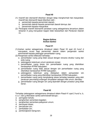 28
Pasal 40
(1) Insentif dan disinsentif diberikan dengan tetap menghormati hak masyarakat.
Insentif dan disinsentif dapat diberikan oleh :
a. pemerintah kepada pemerintah daerah;
b. pemerintah daerah kepada pemerintah daerah lainnya; dan
c. pemerintah kepada masyarakat
(2) Perangkat insentif–disinsentif penataan ruang sebagaimana tercantum dalam
lampiran X yang merupakan bagian tidak terpisahkan dari Peraturan Daerah
ini.
Bagian Kelima
Arahan Sanksi
Pasal 41
(1) Arahan sanksi sebagaimana dimaksud dalam Pasal 33 ayat (2) huruf d
merupakan acuan bagi pemerintah daerah dalam pengenaan sanksi
administratif kepada pelanggar pemanfaatan ruang.
(2) Pengenaan sanksi dilakukan terhadap :
a. pemanfaatan ruang yang tidak sesuai dengan rencana struktur ruang dan
pola ruang;
b. pelanggaran ketentuan umum peraturan zonasi;
c. pemanfaatan ruang tanpa izin pemanfaatan ruang yang diterbitkan
berdasarkan RTRW kabupaten;
d. pemanfaatan ruang tidak sesuai dengan izin pemanfaatan ruang yang
diterbitkan berdasarkan RTRW kabupaten;
e. pelanggaran ketentuan yang ditetapkan dalam persyaratan izin
pemanfaatan ruang yang diterbitkan berdasarkan RTRW kabupaten;
f. pemanfaatan ruang yang menghalangi akses terhadap kawasan yang oleh
peraturan perundang-undangan dinyatakan sebagai milik umum; dan/atau
g. pemanfaatan ruang dengan izin yang diperoleh dengan prosedur yang tidak
benar.
Pasal 42
Terhadap pelanggaran sebagaimana dimaksud dalam Pasal 41 ayat 2 huruf a, b,
d, e, f, dan g dikenakan sanksi administratif berupa :
a. peringatan tertulis;
b. penghentian sementara kegiatan;
c. penghentian sementara pelayanan umum;
d. penutupan lokasi;
e. pencabutan izin;
f. pembatalan izin;
g. pembongkaran bangunan;
 