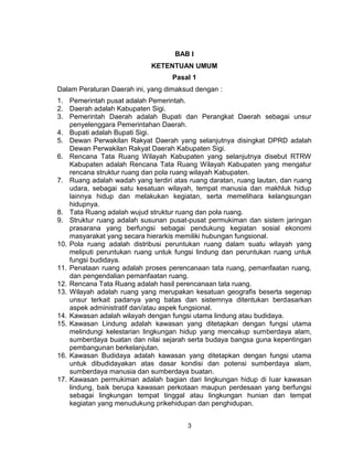3
BAB I
KETENTUAN UMUM
Pasal 1
Dalam Peraturan Daerah ini, yang dimaksud dengan :
1. Pemerintah pusat adalah Pemerintah.
2. Daerah adalah Kabupaten Sigi.
3. Pemerintah Daerah adalah Bupati dan Perangkat Daerah sebagai unsur
penyelenggara Pemerintahan Daerah.
4. Bupati adalah Bupati Sigi.
5. Dewan Perwakilan Rakyat Daerah yang selanjutnya disingkat DPRD adalah
Dewan Perwakilan Rakyat Daerah Kabupaten Sigi.
6. Rencana Tata Ruang Wilayah Kabupaten yang selanjutnya disebut RTRW
Kabupaten adalah Rencana Tata Ruang Wilayah Kabupaten yang mengatur
rencana struktur ruang dan pola ruang wilayah Kabupaten.
7. Ruang adalah wadah yang terdiri atas ruang daratan, ruang lautan, dan ruang
udara, sebagai satu kesatuan wilayah, tempat manusia dan makhluk hidup
lainnya hidup dan melakukan kegiatan, serta memelihara kelangsungan
hidupnya.
8. Tata Ruang adalah wujud struktur ruang dan pola ruang.
9. Struktur ruang adalah susunan pusat-pusat permukiman dan sistem jaringan
prasarana yang berfungsi sebagai pendukung kegiatan sosial ekonomi
masyarakat yang secara hierarkis memiliki hubungan fungsional.
10. Pola ruang adalah distribusi peruntukan ruang dalam suatu wilayah yang
meliputi peruntukan ruang untuk fungsi lindung dan peruntukan ruang untuk
fungsi budidaya.
11. Penataan ruang adalah proses perencanaan tata ruang, pemanfaatan ruang,
dan pengendalian pemanfaatan ruang.
12. Rencana Tata Ruang adalah hasil perencanaan tata ruang.
13. Wilayah adalah ruang yang merupakan kesatuan geografis beserta segenap
unsur terkait padanya yang batas dan sistemnya ditentukan berdasarkan
aspek administratif dan/atau aspek fungsional.
14. Kawasan adalah wilayah dengan fungsi utama lindung atau budidaya.
15. Kawasan Lindung adalah kawasan yang ditetapkan dengan fungsi utama
melindungi kelestarian lingkungan hidup yang mencakup sumberdaya alam,
sumberdaya buatan dan nilai sejarah serta budaya bangsa guna kepentingan
pembangunan berkelanjutan.
16. Kawasan Budidaya adalah kawasan yang ditetapkan dengan fungsi utama
untuk dibudidayakan atas dasar kondisi dan potensi sumberdaya alam,
sumberdaya manusia dan sumberdaya buatan.
17. Kawasan permukiman adalah bagian dari lingkungan hidup di luar kawasan
lindung, baik berupa kawasan perkotaan maupun perdesaan yang berfungsi
sebagai lingkungan tempat tinggal atau lingkungan hunian dan tempat
kegiatan yang menudukung prikehidupan dan penghidupan.
 
