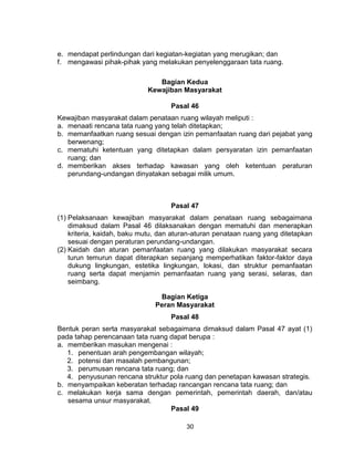 30
e. mendapat perlindungan dari kegiatan-kegiatan yang merugikan; dan
f. mengawasi pihak-pihak yang melakukan penyelenggaraan tata ruang.
Bagian Kedua
Kewajiban Masyarakat
Pasal 46
Kewajiban masyarakat dalam penataan ruang wilayah meliputi :
a. menaati rencana tata ruang yang telah ditetapkan;
b. memanfaatkan ruang sesuai dengan izin pemanfaatan ruang dari pejabat yang
berwenang;
c. mematuhi ketentuan yang ditetapkan dalam persyaratan izin pemanfaatan
ruang; dan
d. memberikan akses terhadap kawasan yang oleh ketentuan peraturan
perundang-undangan dinyatakan sebagai milik umum.
Pasal 47
(1) Pelaksanaan kewajiban masyarakat dalam penataan ruang sebagaimana
dimaksud dalam Pasal 46 dilaksanakan dengan mematuhi dan menerapkan
kriteria, kaidah, baku mutu, dan aturan-aturan penataan ruang yang ditetapkan
sesuai dengan peraturan perundang-undangan.
(2) Kaidah dan aturan pemanfaatan ruang yang dilakukan masyarakat secara
turun temurun dapat diterapkan sepanjang memperhatikan faktor-faktor daya
dukung lingkungan, estetika lingkungan, lokasi, dan struktur pemanfaatan
ruang serta dapat menjamin pemanfaatan ruang yang serasi, selaras, dan
seimbang.
Bagian Ketiga
Peran Masyarakat
Pasal 48
Bentuk peran serta masyarakat sebagaimana dimaksud dalam Pasal 47 ayat (1)
pada tahap perencanaan tata ruang dapat berupa :
a. memberikan masukan mengenai :
1. penentuan arah pengembangan wilayah;
2. potensi dan masalah pembangunan;
3. perumusan rencana tata ruang; dan
4. penyusunan rencana struktur pola ruang dan penetapan kawasan strategis.
b. menyampaikan keberatan terhadap rancangan rencana tata ruang; dan
c. melakukan kerja sama dengan pemerintah, pemerintah daerah, dan/atau
sesama unsur masyarakat.
Pasal 49
 