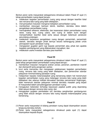 31
Bentuk peran serta masyarakat sebagaimana dimaksud dalam Pasal 47 ayat (1)
tahap pemanfaatan ruang dapat berupa :
a. melakukan kegiatan pemanfaatan ruang yang sesuai dengan kearifan lokal
dan rencana tata ruang yang telah ditetapkan;
b. menyampaikan masukan mengenai kebijakan pemanfaatan ruang;
c. memberikan dukungan bantuan teknik, keahlian, dan/atau dana dalam
pengelolaan pemanfaatan ruang;
d. meningkatkan efisiensi, efektivitas, dan keserasian dalam pemanfaatan ruang
darat, ruang laut, ruang udara, dan ruang di dalam bumi dengan
memperhatikan kearifan lokal serta sesuai dengan ketentuan peraturan
perundang-undangan;
e. melakukan kerjasama pengelolaan ruang dengan pemerintah, pemerintah
daerah, dan/atau dengan pihak lainnya secara bertanggung jawab untuk
pencapaian tujuan penataan ruang;
f. mengajukan gugatan ganti rugi kepada pemerintah atau pihak lain apabila
kegiatan pembangunan yang dilaksanakan merugikan; dan
g. melakukan usaha investasi dan/atau jasa keahlian.
Pasal 50
Bentuk peran serta masyarakat sebagaimana dimaksud dalam Pasal 47 ayat (1)
pada tahap pengendalian pemanfaatan ruang dapat berupa :
a. memberikan masukan mengenai arahan zonasi, perizinan, pemberian insentif
dan disinsentif serta pengenaan sanksi;
b. turut serta memantau dan mengawasi pelaksanaan kegiatan pemanfaatan
ruang, rencana tata ruang yang telah ditetapkan, dan pemenuhan standar
pelayanan minimal bidang penataan ruang;
c. melaporkan kepada instansi/pejabat yang berwenang dalam hal menemukan
kegiatan pemanfaatan ruang yang melanggar rencana tata ruang yang telah
ditetapkan dan adanya indikasi kerusakan dan/atau pencemaran lingkungan,
tidak memenuhi standar pelayanan minimal dan/atau masalah yang terjadi
di masyarakat dalam penyelenggaraan penataan ruang;
d. mengajukan keberatan terhadap keputusan pejabat publik yang dipandang
tidak sesuai dengan rencana tata ruang; dan
e. mengajukan gugatan pembatalan izin dan/atau penghentian pembangunan
yang tidak sesuai dengan rencana tata ruang kepada instansi/pejabat yang
berwenang.
Pasal 51
(1) Peran serta masyarakat di bidang penataan ruang dapat disampaikan secara
langsung dan/atau tertulis.
(2) Peran serta masyarakat sebagaimana dimaksud pada ayat (1) dapat
disampaikan kepada Bupati.
 