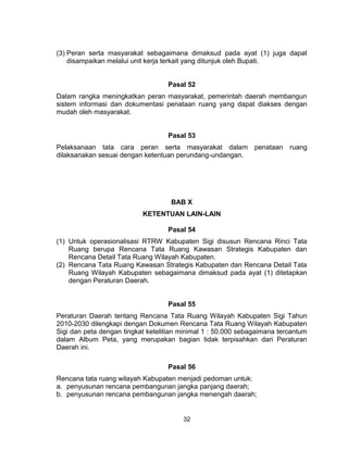 32
(3) Peran serta masyarakat sebagaimana dimaksud pada ayat (1) juga dapat
disampaikan melalui unit kerja terkait yang ditunjuk oleh Bupati.
Pasal 52
Dalam rangka meningkatkan peran masyarakat, pemerintah daerah membangun
sistem informasi dan dokumentasi penataan ruang yang dapat diakses dengan
mudah oleh masyarakat.
Pasal 53
Pelaksanaan tata cara peran serta masyarakat dalam penataan ruang
dilaksanakan sesuai dengan ketentuan perundang-undangan.
BAB X
KETENTUAN LAIN-LAIN
Pasal 54
(1) Untuk operasionalisasi RTRW Kabupaten Sigi disusun Rencana Rinci Tata
Ruang berupa Rencana Tata Ruang Kawasan Strategis Kabupaten dan
Rencana Detail Tata Ruang Wilayah Kabupaten.
(2) Rencana Tata Ruang Kawasan Strategis Kabupaten dan Rencana Detail Tata
Ruang Wilayah Kabupaten sebagaimana dimaksud pada ayat (1) ditetapkan
dengan Peraturan Daerah.
Pasal 55
Peraturan Daerah tentang Rencana Tata Ruang Wilayah Kabupaten Sigi Tahun
2010-2030 dilengkapi dengan Dokumen Rencana Tata Ruang Wilayah Kabupaten
Sigi dan peta dengan tingkat ketelitian minimal 1 : 50.000 sebagaimana tercantum
dalam Album Peta, yang merupakan bagian tidak terpisahkan dari Peraturan
Daerah ini.
Pasal 56
Rencana tata ruang wilayah Kabupaten menjadi pedoman untuk:
a. penyusunan rencana pembangunan jangka panjang daerah;
b. penyusunan rencana pembangunan jangka menengah daerah;
 
