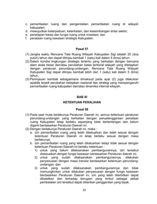 33
c. pemanfaatan ruang dan pengendalian pemanfaatan ruang di wilayah
kabupaten;
d. mewujudkan keterpaduan, keterkaitan, dan keseimbangan antar sektor;
e. penetapan lokasi dan fungsi ruang untuk investasi; dan
f. penataan ruang kawasan strategis Kabupaten.
Pasal 57
(1) Jangka waktu Rencana Tata Ruang Wilayah Kabupaten Sigi adalah 20 (dua
puluh) tahun dan dapat ditinjau kembali 1 (satu) kali dalam 5 (lima) tahun.
(2) Dalam kondisi lingkungan strategis tertentu yang berkaitan dengan bencana
alam skala besar dan/atau perubahan batas teritorial wilayah yang ditetapkan
dengan peraturan perundang-undangan, Rencana Tata Ruang Wilayah
Kabupaten Sigi dapat ditinjau kembali lebih dari 1 (satu) kali dalam 5 (lima)
tahun.
(3) Peninjauan kembali sebagaimana dimaksud pada ayat (2) juga dilakukan
apabila terjadi perubahan kebijakan nasional dan strategi yang mempengaruhi
pemanfaatan ruang kabupaten dan/atau dinamika internal wilayah.
BAB XI
KETENTUAN PERALIHAN
Pasal 58
(1) Pada saat mulai berlakunya Peraturan Daerah ini, semua ketentuan peraturan
perundang-undangan yang berkaitan dengan penyelenggaraan penataan
ruang Kabupaten tetap berlaku sepanjang tidak bertentangan dan belum
diganti berdasarkan Peraturan Daerah ini.
(2) Dengan berlakunya Peraturan Daerah ini, maka :
a. izin pemanfaatan ruang yang telah dikeluarkan dan telah sesuai dengan
ketentuan Peraturan Daerah ini tetap berlaku sesuai dengan masa
berlakunya;
b. izin pemanfaatan ruang yang telah dikeluarkan tetapi tidak sesuai dengan
ketentuan Peraturan Daerah ini berlaku ketentuan :
1) untuk yang belum dilaksanakan pembangunannya, izin tersebut
disesuaikan dengan fungsi kawasan berdasarkan Peraturan daerah ini;
2) untuk yang sudah dilaksanakan pembangunannya, dilakukan
penyesuaian dengan masa transisi berdasarkan ketentuan perundang-
undangan; dan
3) untuk yang sudah dilaksanakan pembangunannya dan tidak
memungkinkan untuk dilakukan penyesuaian dengan fungsi kawasan
berdasarkan Peraturan Daerah ini, izin yang telah diterbitkan dapat
dibatalkan dan terhadap kerugian yang timbul sebagai akibat
pembatalan izin tersebut dapat diberikan penggantian yang layak.
 