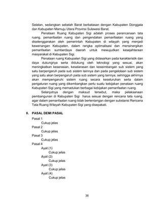 36
Selatan, sedangkan sebelah Barat berbatasan dengan Kabupaten Donggala
dan Kabupaten Mamuju Utara Provinsi Sulawesi Barat.
Penataan Ruang Kabupaten Sigi adalah proses perencanaan tata
ruang, pemanfaatan ruang dan pengendalian pemanfaatan ruang yang
diselenggarakan oleh pemerintah Kabupaten di wilayah yang menjadi
kewenangan Kabupaten, dalam rangka optimalisasi dan mensinergikan
pemanfaatan sumberdaya daerah untuk mewujudkan kesejahteraan
masyarakat di Kabupaten Sigi.
Penataan ruang Kabupaten Sigi yang didasarkan pada karakteristik dan
daya dukungnya serta didukung oleh teknologi yang sesuai, akan
meningkatkan keserasian, keselarasan dan keseimbangan sub sistem yang
satu berpengaruh pada sub sistem lainnya dan pada pengelolaan sub sistem
yang satu akan berpengaruh pada sub sistem yang lainnya, sehingga akhirnya
akan mempengaruhi sistem ruang secara keseluruhan serta dalam
pengaturan ruang yang dikembangkan perlu suatu kebijakan penataan ruang
Kabupaten Sigi yang memadukan berbagai kebijakan pemanfaatan ruang.
Selanjutnya dengan maksud tersebut, maka pelaksanaan
pembangunan di Kabupaten Sigi harus sesuai dengan rencana tata ruang,
agar dalam pemanfaatan ruang tidak bertentangan dengan substansi Rencana
Tata Ruang Wilayah Kabupaten Sigi yang disepakati.
II. PASAL DEMI PASAL
Pasal 1
Cukup jelas
Pasal 2
Cukup jelas
Pasal 3
Cukup jelas
Pasal 4
Ayat (1)
Cukup jelas
Ayat (2)
Cukup jelas
Ayat (3)
Cukup jelas
Ayat (4)
Cukup jelas
 