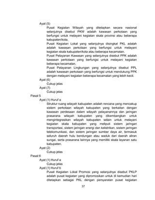 37
Ayat (5)
Pusat Kegiatan Wilayah yang ditetapkan secara nasional
selanjutnya disebut PKW adalah kawasan perkotaan yang
berfungsi untuk melayani kegiatan skala provinsi atau beberapa
kabupaten/kota.
Pusat Kegiatan Lokal yang selanjutnya disingkat PKL adalah
adalah kawasan perkotaan yang berfungsi untuk melayani
kegiatan skala kabupaten/kota atau beberapa kecamatan.
Pusat Pelayanan Kawasan yang selanjutnya disebut PPK adalah
kawasan perkotaan yang berfungsi untuk melayani kegiatan
beberapa kecamatan.
Pusat Pelayanan Lingkungan yang selanjutnya disebut PPL
adalah kawasan perkotaan yang berfungsi untuk mendukung PPK
dengan melayani kegiatan beberapa kecamatan yang lebih kecil.
Ayat (6)
Cukup jelas
Ayat (7)
Cukup jelas
Pasal 5
Ayat (1) Huruf a
Struktur ruang wilayah kabupaten adalah rencana yang mencakup
sistem perkotaan wilayah kabupaten yang berkaitan dengan
kawasan perdesaan dalam wilayah pelayanannya dan jaringan
prasarana wilayah kabupaten yang dikembangkan untuk
mengintegrasikan wilayah kabupaten selain untuk melayani
kegiatan skala kabupaten yang meliputi sistem jaringan
transportasi, sistem jaringan energi dan kelistrikan, sistem jaringan
telekomunikasi, dan sistem jaringan sumber daya air, termasuk
seluruh daerah hulu bendungan atau waduk dari daerah aliran
sungai, serta prasarana lainnya yang memiliki skala layanan satu
kabupaten.
Ayat (2)
Cukup jelas
Pasal 6
Ayat (1) Huruf a
Cukup jelas
Ayat (1) Huruf b
Pusat Kegiatan Lokal Promosi yang selanjutnya disebut PKLP
adalah pusat kegiatan yang dipromosikan untuk di kemudian hari
ditetapkan sebagai PKL dengan persyaratan pusat kegiatan
 