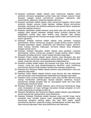 4
18. Kawasan perdesaan adalah wilayah yang mempunyai kegiatan utama
pertanian, termasuk pengelolaan sumber daya alam dengan susunan fungsi
kawasan sebagai tempat permukiman perdesaan, pelayanan jasa
pemerintahan, pelayanan sosial dan kegiatan ekonomi.
19. Kawasan perkotaan adalah wilayah yang mempunyai kegiatan utama bukan
pertanian dengan susunan fungsi kawasan sebagai tempat permukiman
perkotaan, pemusatan dan distribusi pelayanan jasa pemerintahan, pelayanan
sosial dan kegiatan ekonomi.
20. Kawasan agropolitan adalah kawasan yang terdiri atas satu atau lebih pusat
kegiatan pada wilayah pedesaan sebagai sistem produksi pertanian dan
pengelolaan sumber daya alam tertentu yang ditujukan oleh adanya
keterkaitan fungsional dan hierarkis keruangan satuan sistem permukiman dan
sistem agrobisnis.
21. Kawasan strategis nasional adalah wilayah yang penataan ruangnya
diprioritaskan karena mempunyai pengaruh sangat penting secara nasional
terhadap kedaulatan negara, pertahanan dan keamanan negara, ekonomi,
sosial, budaya, dan/atau lingkungan, termasuk wilayah yang ditetapkan
sebagai warisan dunia.
22. Kawasan strategis kabupaten adalah wilayah yang penataan ruangnya
diprioritaskan karena mempunyai pengaruh sangat penting dalam lingkup
kabupaten terhadap ekonomi, sosial, budaya dan/atau lingkungan.
23. Kawasan Pesisir adalah wilayah pesisir tertentu yang ditunjukan dan atau
ditetapkan oleh pemerintah berdasarkan kriteria tertentu, seperti karakter fisik,
biologi, sosial dan ekonomi untuk dipertahankan keberadaannya.
24. Kawasan andalan adalah bagian dari kawasan budi daya, baik di ruang darat
maupun ruang laut yang pengembangannya diarahkan untuk mendorong
pertumbuhan ekonomi bagi kawasan tersebut dan kawasan disekitarnya.
25. Kawasan Alur Pelayaran adalah wilayah perairan yang dialokasikan untuk alur
pelayaran bagi kapal.
26. Kawasan Hutan adalah wilayah tertentu yang ditunjuk dan atau ditetapkan
oleh pemerintah untuk dipertahankan keberadaannya sebagai hutan tetap.
27. Kawasan Hutan Lindung adalah kawasan hutan yang memiliki sifat khas yang
mampu memberikan perlindungan kepada kawasan sekitarnya maupun
bawahannya sebagai pengatur tata air, pencegahan banjir dan erosi serta
pemeliharaan kesuburan tanah.
28. Kawasan Resapan Air adalah kawasan yang mempunyai kemampuan tinggi
untuk meresapkan air hujan sehingga merupakan tempat pengisian air bumi
(akifer) yang berguna sebagai sumber air.
29. Kawasan Pertahanan dan Keamanan Negara adalah wilayah yang ditetapkan
secara nasional dan dipergunakan untuk pertahanan.
30. Kawasan Strategis Pariwisata adalah kawasan yang memiliki fungsi utama
pariwisata atau memiliki potensi untuk pengembangan pariwisata yang
mempunyai pengaruh penting dalam satu atau lebih aspek, seperti
pertumbuhan ekonomi, sosial dan budaya, pemberdayaan sumber daya alam,
daya dukung lingkungan hidup serta pertahanan dan keamanan.
 