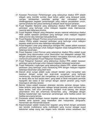 5
31. Kawasan Peruntukan Pertambangan yang selanjutnya disebut KPP adalah
wilayah yang memiliki sumber daya bahan galian yang berwujud padat,
cair/gas berdasarkan peta/data geologi dan merupakan tempat
diselenggarakan kegiatan pertambangan yang meliputi penyelidikan umum,
operasi-produksi dan pasca tambang di wilayah darat maupun perairan.
32. Pusat Kegiatan Nasional yang selanjutnya disebut PKN adalah kawasan
perkotaan yang berfungsi untuk melayani kegiatan skala internasional,
nasional atau beberapa provinsi.
33. Pusat Kegiatan Wilayah yang ditetapkan secara nasional selanjutnya disebut
PKW adalah kawasan perkotaan yang berfungsi untuk melayani kegiatan
skala provinsi atau beberapa kabupaten/kota.
34. Pusat Kegiatan Wilayah Promosi yang di promosikan oleh provinsi selanjutnya
disebut PKWp adalah kawasan perkotaan yang berfungsi untuk melayani
kegiatan skala provinsi atau beberapa kabupaten/kota.
35. Pusat Kegiatan Lokal yang selanjutnya disingkat PKL adalah adalah kawasan
perkotaan yang berfungsi untuk melayani kegiatan skala kabupaten/kota atau
beberapa kecamatan.
36. Pusat Kegiatan Lokal Promosi yang selanjutnya disebut PKLp adalah pusat
kegiatan yang dipromosikan untuk dikemudian hari ditetapkan sebagai PKL
dengan persyaratan pusat kegiatan tersebut merupakan kota-kota yang telah
memenuhi persyaratan Pusat Pelayanan Kawasan (PPK).
37. Pusat Pelayanan Kawasan yang selanjutnya disebut PPK adalah kawasan
perkotaan yang berfungsi untuk melayani kegiatan beberapa kecamatan.
38. Pusat Pelayanan Lingkungan yang selanjutnya disebut PPL adalah kawasan
perkotaan yang berfungsi untuk mendukung PPK dengan melayani kegiatan
beberapa kecamatan yang lebih kecil.
39. Daerah aliran sungai adalah suatu wilayah daratan yang merupakan satu
kesatuan dengan sungai dan anak-anak sungainya, yang berfungsi
menampung, menyimpan dan mengalirkan air yang berasal dari curah hujan
ke danau atau ke laut secara alami, yang batas di darat merupakan pemisah
topografis dan batas di laut sampai dengan daerah perairan yang masih
terpengaruh aktivitas daratan.
40. Bandar Udara adalah kawasan didaratan dan/atau perairan dengan batas-
batas tertentu yang digunakan sebagai tempat pesawat udara mendarat dan
lepas landas, naik turun penumpang, bongkar muat barang, dan tempat
perpindahan intra dan antarmoda transportasi, yang dilengkapi dengan
fasilitas keselamatan dan keamanan penerbangan serta fasilitas pokok dan
fasilitas penunjang lainnya.
41. Pariwisata adalah berbagai macam kegiatan wisata dan didukung berbagai
fasilitas serta layanan yang disediakan oleh masyarakat, pengusaha,
Pemerintah dan Pemerintah Daerah.
42. Kepariwisataan adalah keseluruhan kegiatan yang terkait dengan pariwisata
dan bersifat multidimensi serta multidisiplin yang muncul sebagai wujud
kebutuhan setiap orang dan negara serta interaksi antara wisatawan dan
 
