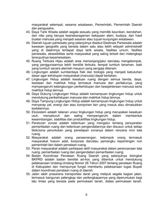 6
masyarakat setempat, sesama wisatawan, Pemerintah, Pemerintah Daerah
dan pengusaha.
43. Daya Tarik Wisata adalah segala sesuatu yang memiliki keunikan, keindahan,
dan nilai yang berupa keanekaragaman kekayaan alam, budaya, dan hasil
buatan manusia yang menjadi sasaran atau tujuan kunjungan wisatawan.
44. Daerah tujuan pariwisata yang selanjutnya disebut Destinasi Pariwisata adalah
kawasan geografis yang berada dalam satu atau lebih wilayah administratif
yang di dalamnya terdapat daya tarik wisata, fasilitas umum, fasilitas
pariwisata, aksesibilitas serta masyarakat yang saling terkait dan melengkapi
terwujudnya kepariwisataan.
45. Ruang Terbuka Hijau adalah area memanjang/jalur dan/atau mengelompok,
yang penggunaannya lebih bersifat terbuka, tempat tumbuh tanaman, baik
yang tumbuh secara alamiah maupun yang sengaja ditanam.
46. Lingkungan adalah sumberdaya fisik dan biologis yang menjadi kebutuhan
dasar agar kehidupan masyarakat (manusia) dapat bertahan.
47. Lingkungan Hidup adalah kesatuan ruang dengan semua benda, daya,
keadaan dan makhluk hidup termasuk manusia dan perilakunya, yang
mempengaruhi kelangsungan perikehidupan dan kesejahteraan manusia serta
makhluk hidup lainnya.
48. Daya Dukung Lingkungan Hidup adalah kemampuan lingkungan hidup untuk
mendukung perikehidupan manusia dan makhluk hidup lainnya.
49. Daya Tampung Lingkungan Hidup adalah kemampuan lingkungan hidup untuk
menyerap zat, energi dan atau komponen lain yang masuk atau dimasukkan
kedalamnya.
50. Ekosistem adalah tatanan unsur lingkungan hidup yang merupakan kesatuan
utuh, menyeluruh dan saling mempengaruhi dalam membentuk
keseimbangan, stabilitas dan produktifitas lingkungan hidup.
51. Peraturan zonasi adalah ketentuan yang mengatur tentang persyaratan
pemanfaatan ruang dan ketentuan pengendaliannya dan disusun untuk setiap
blok/zona peruntukan yang penetapan zonanya dalam rencana rinci tata
ruang.
52. Masyarakat adalah orang perseorangan, kelompok orang termasuk
masyarakat hukum adat, korporasi dan/atau pemangku kepentingan non
pemerintah lain dalam penataan ruang.
53. Peran masyarakat adalah partisipasi aktif masyarakat dalam perencanaan tata
ruang, pemanfaatan ruang dan pengendalian pemanfaatan ruang.
54. Badan Koordinasi Penataan Ruang Daerah yang selanjutnya disingkat
BKPRD adalah badan bersifat ad-hoc yang dibentuk untuk mendukung
pelaksanaan Undang-Undang Nomor 26 Tahun 2007 tentang penataan Ruang
di Kabupaten dan mempunyai fungsi membantu pelaksanaan tugas Bupati
dalam koordinasi penataan ruang di daerah.
55. Jalan ialah prasarana transportasi darat yang meliputi segala bagian jalan,
termasuk bangunan pelengkap dan perlengkapannya yang diperuntukan bagi
lalu lintas yang berada pada permukaan tanah, diatas permukaan tanah,
 