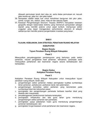 7
dibawah permukaan tanah dan/ atau air, serta diatas permukaan air, kecuali
jalan kereta api, jalan lori, dan jalan kabel.
56. Sempadan adalah batas luar untuk mendirikan bangunan dari jalur jalan,
pantai, sungai, situ, waduk, rawa, mata air dan saluran irigasi.
57. Kawasan Pengembangan Ekonomi Terpadu (KAPET) merupakan kawasan
geografis dengan batas-batas tertentu yang memenuhi persyaratan sebagai
daerah yang memiliki potensi untuk cepat tumbuh, mempunyai sektor
unggulan yang dapat menggerakan pertumbuhan ekonomi di wilayah
sekitarnya dan memiliki potensi pengembalian investasi yang besar.
BAB II
TUJUAN, KEBIJAKAN, DAN STRATEGI, PENATAAN RUANG WILAYAH
KABUPATEN
Bagian Kesatu
Tujuan Penataan Ruang Wilayah Kabupaten
Pasal 2
Mewujudkan penyelenggaraan pembangunan yang bertumpu pada sektor
pertanian, industri pengolahan hasil pertanian, kehutanan, pariwisata serta
mewujudkan pertahanan dan keamanan negara secara berkelanjutan dan
berkeadilan.
Bagian Kedua
Kebijakan Penataan Ruang
Pasal 3
Kebijakan Penataan Ruang Wilayah Kabupaten untuk mewujudkan tujuan
penataan ruang wilayah, terdiri atas :
a. pengembangan sektor pertanian melalui peningkatan kualitas sumberdaya
lahan pertanian, perkebunan, perikanan darat, dan peternakan;
b. pengembangan komoditas sektor pertanian yang berorientasi pada
sumberdaya lokal dan kebutuhan pasar;
c. peningkatan dan pengembangan pariwisata berbasis kearifan lokal yang
dikelola oleh masyarakat;
d. penyelenggaraan perekonomian berbasis kerakyatan;
e. peningkatan infrastruktur dan tata guna lahan guna mendukung
pengembangan sektor pertanian dan pariwisata;
f. peningkatan upaya pelestarian hutan guna mendukung pengembangan
pertanian berkelanjutan; dan
g. peningkatan fungsi kawasan untuk pertahanan dan keamanan negara.
 