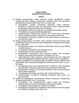 8
Bagian Ketiga
Strategi Penataan Ruang
Pasal 4
(1) Strategi pengembangan sektor pertanian melalui peningkatan kualitas
sumberdaya lahan pertanian, perkebunan, perikanan darat, dan peternakan
sebagaimana dimaksud pada Pasal 3 huruf a, terdiri atas :
a. meningkatkan motivasi masyarakat melakukan usaha pertanian,
perkebunan, perikanan darat, dan peternakan melalui program-program
pembangunan yang mendukung dan terintegrasi;
b. meningkatkan ketahanan pangan guna menjamin ketersediaan pangan;
c. meningkatkan penggunaan teknologi tepat guna;
d. mengembangkan sentra-sentra produksi dan sentra-sentra pemasaran
produk unggulan pertanian, perkebunan, dan perikanan darat; dan
e. meningkatkan infrastruktur, prasarana, dan sarana pertanian, perkebunan,
dan perikanan darat.
(2) Strategi pengembangan komoditas sektor pertanian yang berorientasi pada
sumberdaya lokal dan kebutuhan pasar sebagaimana dimaksud pada Pasal 3
huruf b, terdiri atas :
a. meningkatkan kualitas dan kuantitas sumberdaya manusia yang bekerja
di sektor pertanian;
b. meningkatkan ketersediaan teknologi tepat guna;
c. mengembangkan sistem usaha pertanian;
d. meningkatkan perlindungan lahan pertanian dengan cara mencegah
terjadinya alih fungsi lahan pertanian ke kegiatan lain; dan
e. mengembangkan sistem pertanian yang terintegrasi dari hulu hingga hilir
dalam penyelenggaraan kegiatan agrobisnis, agroindustri dan agrowisata.
(3) Strategi peningkatan dan pengembangan pariwisata berbasis kearifan lokal
yang dikelola oleh masyarakat sebagaimana dimaksud pada Pasal 3 huruf c,
terdiri atas :
a. meningkatkan peran serta masyarakat dalam melakukan usaha pariwisata
yang terintegrasi dengan program-program pembangunan kabupaten;
b. meningkatkan kualitas dan kuantitas sumberdaya alam berbasis kearifan
lokal di sektor pariwisata;
c. meningkatkan infrastruktur, prasarana dan sarana pariwisata; dan
d. mengembangkan manajemen pariwisata, pengaturan jalur wisata, dan
promosi wisata.
(4) Strategi penyelenggaraan perekonomian berbasis kerakyatan sebagaimana
dimaksud pada Pasal 3 huruf d, terdiri atas :
a. meningkatkan dan mengembangkan sistem sarana dan prasarana
perekonomian guna mendukung kegiatan ekonomi masyarakat;
b. meningkatkan penyelenggaraan koperasi dan UMKM;
c. meningkatkan pengawasan pengelolaan usaha pertanian tanaman pangan
dan holtikultura sebagai usaha rakyat, dan
 