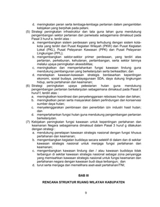 9
d. meningkatan peran serta lembaga-lembaga pertanian dalam pengambilan
kebijakan yang berpihak pada petani.
(5) Strategi peningkatan infrastruktur dan tata guna lahan guna mendukung
pengembangan sektor pertanian dan pariwisata sebagaimana dimaksud pada
Pasal 3 huruf e, terdiri atas :
a. mengembangkan sistem perdesaan yang terhubung dengan sistem kota-
kota yang terdiri dari Pusat Kegiatan Wilayah (PKW) dan Pusat Kegiatan
Lokal (PKL), Pusat Pelayanan Kawasan (PPK) dan Pusat Pelayanan
Lingkungan (PPL);
b. mengembangkan sektor-sektor primer perdesaan, yang terdiri atas
pertanian, perkebunan, kehutanan, pertambangan, serta sektor lainnya
melalui upaya peningkatan aksesibilitas;
c. meningkatkan dan mempertahankan fungsi kawasan lindung guna
mendukung pembangunan yang berkelanjutan serta berkeadilan; dan
d. menetapkan kawasan-kawasan strategis berdasarkan kepentingan
ekonomi, sosial budaya, pendayagunaan SDA, daya dukung lingkungan
hidup, serta pertahanan dan keamanan;
(6) Strategi peningkatan upaya pelestarian hutan guna mendukung
pengembangan pertanian berkelanjutan sebagaimana dimaksud pada Pasal 3
huruf f, terdiri atas :
a. meningkatkan koordinasi dan penyelenggaraan reboisasi hutan dan lahan;
b. meningkatkan peran serta masyarakat dalam perlindungan dan konservasi
sumber daya hutan;
c. menyelenggarakan pembinaan dan penerbitan izin industri hasil hutan;
dan
d. mempertahankan fungsi hutan guna mendukung pengembangan pertanian
berkelanjutan.
(7) Kebijakan peningkatan fungsi kawasan untuk kepentingan pertahanan dan
keamanan Negara sebagaimana dimaksud dalam Pasal 3 huruf g dilakukan
dengan strategi :
a. mendukung penetapan kawasan strategis nasional dengan fungsi khusus
pertahanan dan keamanan;
b. mengembangkan kegiatan budidaya secara selektif di dalam dan di sekitar
kawasan strategis nasional untuk menjaga fungsi pertahanan dan
keamanan;
c. mengembangkan kawasan lindung dan / atau kawasan budidaya tidak
terbangun di sekitar kawasan strategis nasional sebagai zona penyangga
yang memisahkan kawasan strategis nasional untuk fungsi keamanan dan
pertahanan negara dengan kawasan budi daya terbangun; dan
d. turut serta menjaga dan memelihara aset-aset pertahanan/TNI;
BAB III
RENCANA STRUKTUR RUANG WILAYAH KABUPATEN
 