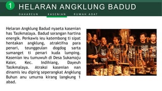 HELARAN ANGKLUNG BADUD1
D A H A R E U N K A S E N I A N R U M A H A D A T
Helaran Angklung Badud nyaeta kasenian
has Tasikmalaya. Badud sorangan hartina
energik. Perkawis ieu katembong ti sipat
hentakan angklung, atraktifna para
penari, teunggeulan dogdog sarta
sumanget ti penari kuda lumping.
Kasenian ieu tumuwuh di Desa Sukamaju
Kaler, Kec. Indihiang, Dayeuh
Tasikmalaya. Atraksi kasenian nan
dinamis ieu dipirig seperangkat Angklung
Buhun anu umurna kirang langkung 1
abad.
 