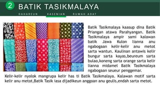 BATIK TASIKMALAYA2
D A H A R E U N K A S E N I A N R U M A H A D A T
Batik Tasikmalaya kaasup dina Batik
Priangan atawa Parahyangan. Batik
Tasikmalaya ampir sami kalawan
batik Jawa Kulon lianna anu
ngabogaan kelir-kelir anu metot
sarta wantun. Kaulinan antawis kelir
bungur sarta kayas,beureum sarta
bulao,koneng sarta orange sarta kelir
lianna midamel Batik Tasikmalaya
ngabogaan seueur penggemar.
Kelir-kelir nyolok mangrupa kelir has ti Batik Tasikmalaya. Kalawan motif sarta
kelir anu metot,Batik Tasik iasa dijadikeun anggoan anu geulis,endah sarta metot.
 